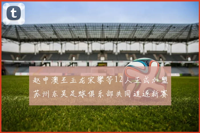 赵申澳王玉龙宋攀等12人正式加盟苏州东吴足球俱乐部共同追逐新赛季目标