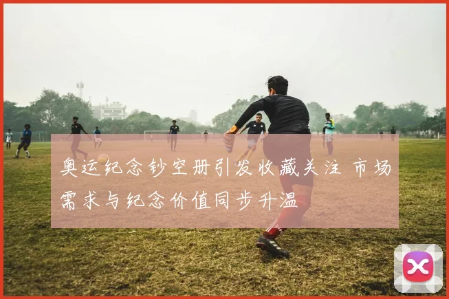 奥运纪念钞空册引发收藏关注 市场需求与纪念价值同步升温