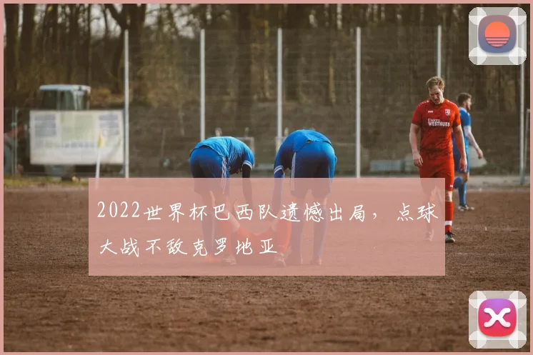 2022世界杯巴西队遗憾出局，点球大战不敌克罗地亚