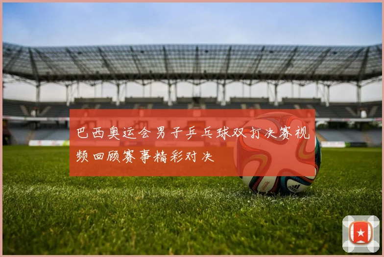 巴西奥运会男子乒乓球双打决赛视频回顾赛事精彩对决